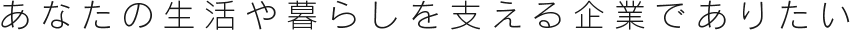 あなたの生活や暮らしを支える企業でありたい